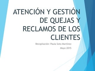 ATENCIÓN Y GESTIÓN
DE QUEJAS Y
RECLAMOS DE LOS
CLIENTES
Recopilación: Paula Soto Martínez
Mayo 2015
 