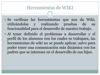 Herramientas de WIKISe verifican las herramientas que nos da Wiki, utilizándolas y realizando pruebas de su funcionalidad para el desarrollo de nuestro trabajo.Al tener definido el problemas a desarrollar y el perfil de los alumnos con los cuales se trabajara, las herramientas de wiki no se puede aplicar, salvo para poder tener una comunicación más dinámica con los padres que se intereses en el desarrollo de sus hijos.