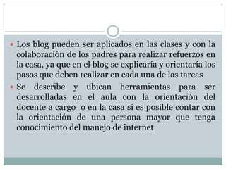 Los blog pueden ser aplicados en las clases y con la colaboración de los padres para realizar refuerzos en la casa, ya que en el blog se explicaría y orientaría los pasos que deben realizar en cada una de las tareasSe describe y ubican herramientas para ser desarrolladas en el aula con la orientación del docente a cargo  o en la casa si es posible contar con la orientación de una persona mayor que tenga conocimiento del manejo de internet