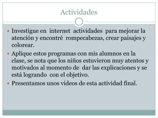 ActividadesInvestigue en  internet  actividades  para mejorar la atención y encontré  rompecabezas, crear paisajes y colorear.Aplique estos programas con mis alumnos en la clase, se nota que los niños estuvieron muy atentos y motivados al momento de  dar las explicaciones y se está logrando  con el objetivo.Presentamos unos videos de esta actividad final.