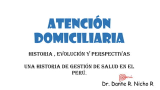 Atención
Domiciliaria
Historia , evolución y Perspectivas
Una historia de Gestión de Salud en el
Perú.
Dr. Dante R. Nicho R.
 