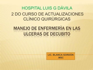 MANEJO DE ENFERMERÌA EN LAS
ULCERAS DE DECUBITO
HOSPITAL LUIS G DÀVILA
2 DO CURSO DE ACTUALIZACIONES
CLÌNICO QUIRÙRGICAS
LIC. BLANCA GORDÒN
.MSC
 