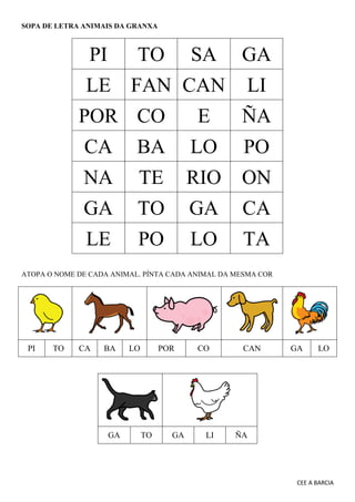 CEE A BARCIA
SOPA DE LETRA ANIMAIS DA GRANXA
PI TO SA GA
LE FAN CAN LI
POR CO E ÑA
CA BA LO PO
NA TE RIO ON
GA TO GA CA
LE PO LO TA
ATOPA O NOME DE CADA ANIMAL. PÍNTA CADA ANIMAL DA MESMA COR
PI TO CA BA LO POR CO CAN GA LO
GA TO GA LI ÑA
 
