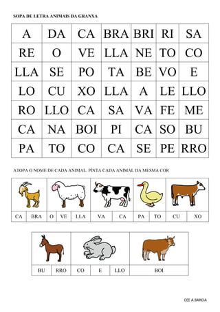 CEE A BARCIA
SOPA DE LETRA ANIMAIS DA GRANXA
A DA CA BRA BRI RI SA
RE O VE LLA NE TO CO
LLA SE PO TA BE VO E
LO CU XO LLA A LE LLO
RO LLO CA SA VA FE ME
CA NA BOI PI CA SO BU
PA TO CO CA SE PE RRO
ATOPA O NOME DE CADA ANIMAL. PÍNTA CADA ANIMAL DA MESMA COR
CA BRA O VE LLA VA CA PA TO CU XO
BU RRO CO E LLO BOI
 