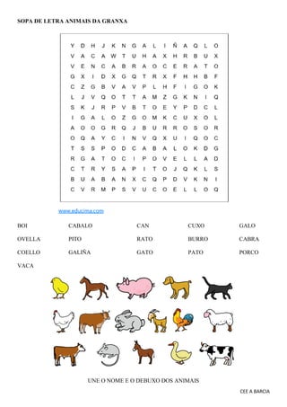 CEE A BARCIA
SOPA DE LETRA ANIMAIS DA GRANXA
BOI CABALO CAN CUXO GALO
OVELLA PITO RATO BURRO CABRA
COELLO GALIÑA GATO PATO PORCO
VACA
UNE O NOME E O DEBUXO DOS ANIMAIS
 