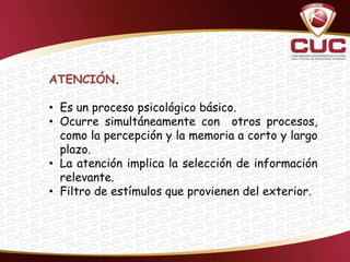 ATENCIÓN.

• Es un proceso psicológico básico.
• Ocurre simultáneamente con otros procesos,
  como la percepción y la memoria a corto y largo
  plazo.
• La atención implica la selección de información
  relevante.
• Filtro de estímulos que provienen del exterior.
 