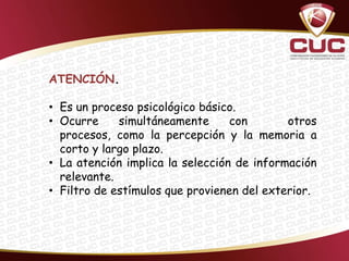 ATENCIÓN.

• Es un proceso psicológico básico.
• Ocurre     simultáneamente      con       otros
  procesos, como la percepción y la memoria a
  corto y largo plazo.
• La atención implica la selección de información
  relevante.
• Filtro de estímulos que provienen del exterior.
 