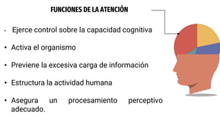 FUNCIONES DE LA ATENCIÓN
• Ejerce control sobre la capacidad cognitiva
• Activa el organismo
• Previene la excesiva carga de información
• Estructura la actividad humana
• Asegura un procesamiento perceptivo
adecuado.
 
