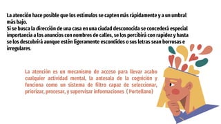 La atención hace posible que los estímulos se capten más rápidamente y a un umbral
más bajo.
Si se busca la dirección de una casa en una ciudad desconocida se concederá especial
importancia a los anuncios con nombres de calles, se los percibirá con rapidez y hasta
se los descubrirá aunque estén ligeramente escondidos o sus letras sean borrosas e
irregulares.
La atención es un mecanismo de acceso para llevar acabo
cualquier actividad mental, la antesala de la cognición y
funciona como un sistema de filtro capaz de seleccionar,
priorizar, procesar, y supervisar informaciones ( Portellano)
 