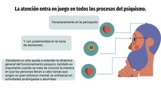 Y con posterioridad en la toma
de decisiones.
La atención entra en juego en todos los procesos del psiquismo.
Estudiarla no sólo ayuda a entender la dinámica
general del funcionamiento psíquico, también es
importante cuando se trata de conocer la manera
en que las personas llevan a cabo tareas que
exigen un gran esfuerzo mental, se enfrascan en
actividades prolongadas o aburridas.
Tempranamente en la percepción
 