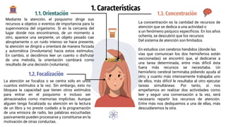 1. Características
1.1. Orientación
Mediante la atención, el psiquismo dirige sus
recursos a objetos o eventos de importancia para la
supervivencia del organismo. Si en la cercanía del
lugar donde nos encontramos, de un momento a
otro, aparece una serpiente, un objeto pesado cae
abruptamente o un ruido intenso se hace presente,
la atención se dirigirá u orientará de manera forzada
y automática (involuntaria) hacia estos estímulos.
En cambio, si decidimos leer un cuento o disfrutar
de una melodía, la orientación cambiará como
resultado de una decisión (voluntaria).
1.3. Concentración
La concentración es la cantidad de recursos de
atención que se dedica a una actividad o
a un fenómeno psíquico específicos. En los años
ochenta, se descubrió que los recursos
Del sistema de atención son limitados.
En estudios con cerebros hendidos (donde las
vías que comunican los dos hemisferios están
seccionadas) se encontró que, al dedicarse a
una tarea determinada, entre más difícil ésta
fuera más recursos se necesitaba. Un
hemisferio cerebral terminaba pidiendo ayuda al
otro; y cuanto más intensamente trabajaba uno
de ellos, más difícil le resultaba al otro ejecutar
tareas simultáneas. Por tanto, si nos
empeñamos en realizar dos actividades como
leer y seguir una conversación a la vez, será
necesario repartir los recursos de atención.
Entre más nos dediquemos a una de ellas, más
descuidaremos la otra.
1.2. Focalización
La atención se focaliza o se centra sólo en unos
cuantos estímulos a la vez. Sin embargo, esto no
bloquea la capacidad que tienen otros estímulos
para entrar en el psiquismo e incluso ser
almacenados como memorias implícitas. Aunque
alguien tenga focalizada su atención en la lectura
de un libro y no preste cuidado a la programación
de una emisora de radio, las palabras escuchadas
pasivamente pueden procesarse y constituirse en la
motivación de otras conductas.
 