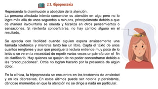 2.1. Hipoprosexia
Representa la disminución o abolición de la atención.
La persona afectada intenta concentrar su atención en algo pero no lo
logra más allá de unos segundos a minutos, principalmente debido a que
de manera involuntaria se orienta y focaliza en otros pensamientos o
sensaciones. Si reintenta concentrarse, no hay cambio alguno en el
resultado.
Se aprecia con facilidad cuando alguien espera ansiosamente una
llamada telefónica y mientras tanto lee un libro. Capta el texto de unos
cuantos renglones y aun que prosigue la lectura entiende muy poco de lo
leído o se ve en la necesidad de repetir varias veces un párrafo con el fin
de clarificarlo. Hay quienes se quejan de no poder concentrarse debido a
las "preocupaciones". Otros no logran hacerlo por la presencia de algún
dolor.
En la clínica, la hipoprosexia se encuentra en los trastornos de ansiedad
y en los depresivos. En estos últimos puede ser notoria y persistente,
dándose momentos en que la atención no se dirige a nada en particular.
 
