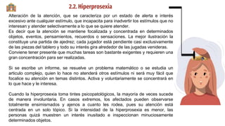 2.2. Hiperprosexia
Alteración de la atención, que se caracteriza por un estado de alerta e interés
excesivo ante cualquier estímulo, que incapacita para inadvertir los estímulos que no
interesan y atender selectivamente a lo que se quiere atender.
Es decir que la atención se mantiene focalizada y concentrada en determinados
objetos, eventos, pensamientos, recuerdos o sensaciones. La mejor ilustración la
constituye una partida de ajedrez; cada jugador está pendiente casi exclusivamente
de las piezas del tablero y todo su interés gira alrededor de las jugadas venideras.
Conviene tener presente que muchas tareas son bastante exigentes y requieren una
gran concentración para ser realizadas.
Si se escribe un informe, se resuelve un problema matemático o se estudia un
articulo complejo, quien lo hace no atenderá otros estímulos ni será muy fácil que
focalice su atención en temas distintos. Activa y voluntariamente se concentrará en
lo que hace y le interesa.
Cuando la hiperprosexia toma tintes psicopatológicos, la mayoría de veces sucede
de manera involuntaria. En casos extremos, los afectados pueden observarse
totalmente ensimismados y ajenos a cuanto les rodea, pues su atención está
centrada en un solo tópico. Si la intensidad de la hiperprosexia es menor, las
personas quizá muestren un interés inusitado e inspeccionan minuciosamente
determinados objetos.
 