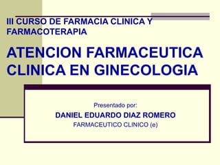 III CURSO DE FARMACIA CLINICA Y
FARMACOTERAPIA

ATENCION FARMACEUTICA
CLINICA EN GINECOLOGIA

                   Presentado por:
          DANIEL EDUARDO DIAZ ROMERO
              FARMACEUTICO CLINICO (e)
 