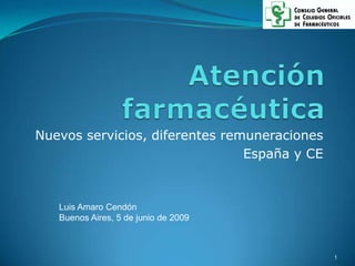 Atención farmacéutica Nuevos servicios, diferentes remuneraciones España y CE Luis Amaro Cendón Buenos Aires, 5 de junio de 2009 1 
