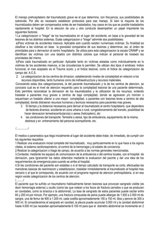 El manejo prehospitalario del traumatizado grave es el que determina, con frecuencia, sus posibilidades de
sobrevida. Por ello es necesario establecer protocolos para ese manejo. Si bien la mayoria de los
traumatizados deben ser compensados antes de ser trasladados, hay casos en los que es posible trasladarlos
rapidamente al hospital. En la eleccion de una u otra conducta desempeñan un papel importante los
siguientes factores:
1.La categorizacion o "triage" de los traumatizados en el lugar del accidente, en base a la gravedad de las
lesiones de los distintos sistemas. Esata categorizacion o "triage" admmite dos posibilidades:
 a)Para victimas de accidentes masivos. Aplicable solo cuando existen numerosas victimas. Su finalidad es
clasificar a las victimas en base la gravedad comparativa de sus lesiones y determinar, asi, el orden de
prioridades para s derivacion al centro hospitalario. Se utiliza para esta categorizacion la escala CRAMP y se
identifican las victimas con una tarjetra con distintos colores que indican al personal de traslado las
prioridades del mismo.
 b)Para cada traumatizado en particular: Aplicable tanto en victimas aisladas como individualmente en ls
victimas de los accidentes masivos, si las circustancias lo permiten. Se utilizan dos tipos d eindicies: Indice
funcional, el mas aceptado es el Trauma score; y el Indice lesional, como el Indice de categorizacion de
campo del A.C.S.
 2. La categorizacion de los centros de drivacion, estableciendo niveles de complejidad en relacion a los
      recursos disponibles, tanto humanos como de insfraestrucctura y recursos materiales.
 Conociendo estas dos categorizaciones, la del paciente traumatiazado y la de los centros de atencion, se
conocera cual es el nivel de atencion requerido para la complejidad lesional de una paciente determinado.
Esto permitira racionalizar la derivacion de los traumatizados y la utilizacion de los recursos, evitando
trasladar a pacientes muy graves a centros de baja complejidad, donde se agravaran y/o moriran o
requeriraan un traslado ulterior a una mayor complejidad, o pacientes con lesiones leves a centros de alta
complejidad, donde distraeran recursos humanos y tecnicos necesarios para pacientes mas graves.
     3. El tiempo y la distancia necesarios para derivar al traumatizado al centro hospitalario, que dependera
          de factores diversos: accidente en zona urbana o rural, congestionamiento del transito, posibilidad de
         hacer derevacion terrestre(ambulancia) o aerea (helicoptero), etc
     4. las condiciones del transporte: Terrestre o aerea, tipo de ambulancia, equipamiento de la misma,
          destreza y en entrenamiento del personal acompañante, etc.

/................/

El medico o paramedico que llega inicialmente al lugar del accidente debe tratar, de inmediato, de cumplir con
los siguientes requisitos:
1.Realizar una evaluacion inicial completa del traumatizado, muy particularmente en lo que hace a los signos
vitales, el sistema cardiorespiratorio, el control de la hemorragia y el estado de conciencia.
2.Realizar la categorizacion o triage de campo, de acuerdo a las normas generales mencionadas.
3.Contactar, mediante los equipos de comunicacion de la ambulancia o del centros locales, con el hospital de
derivacion, para tgransmitir los datos obtenidos mediante la evaluacion del pacinte y dar una idea de los
requerimientos de emergencia para cuando se arribe al hospital.
4.Si las condiciones del paciente son estables o si el tiempo calculado de transporte es corto, efectuadas las
maniobras basicas de reanimacion y estabilizacion, trasladar inmediatamente al traumatizado al hospital mas
cercano o al que le corresponda, de acuerdo con el programa regional de atencion prehospitalaria, si en esa
region existe categorizacion de los centros de atencion.
/........../
El paciente que ha sufrido un traumatismo habitualmente tienen lesiones que provocan sangrado visible (es
decir hemorragia externa) u oculto (como las que rodean a los focos de fractura cerrados o que se producen
en cavidades, como la toracica o la abdominal). La tasa de sangrado de estos pacientes puede oscilar entre
60 y 200 ml por minuto. Por ejemplo, una fractura compuesta de pelvis puede albergar de 1.500 a 2.000 ml de
sangre, una de femur de 900 a 1.200 ml, cada costilla aproximadamente 100 a 150 ml, tibia y perone de 300 a
500 ml. Si conssideramos el sangrado en cavidad, la pleura puede acumular 3.000 ml y la cavidad abdominal
hasta 4.000 ml (se necesitan aproximadamente 6.100 ml para que el diametro abdominal se incremente en 2
 
