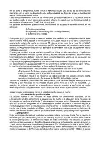 cm) asi como el retroperitoneo, fuente comun de hemorragia oculta. Esta es una de las diferencias mas
importantes entre el primer tipo de pacientes y los politraumatizados, que deben ser tenidas en cuenta para el
adecuado tratamiento de estos ultimos.
Como dijimos anteriormente, el 50% de los traumatizados que fallecen lo hacen en la via publica, antes de
que puedan acceder a algun sistema prehospitalario eficiente. Se calcula que con tecnica apropidad de
rescate puede salvarse entre un 20 y 40 % de estos paciente.
Los pacientes traumatizados pueden dividrse, analiticamente por su grado de severidad lesional, en tres
categorias:
                       A- Rapidamente mortales
                       B- Urgentes (con sindromes agudods con riesgo de muerte)
                       C- Estables o compensados

En el primer grupo, (rapidamente mortales) las lesiones mas frecuentes son: exanguinacion rapida, lesion
craneoencefalica masiva, seccion de medula cervical o disrupcion masiva de la via aerea. Estas lesiones
generalmente producen la muerte en menos de 10 minutos (primer modo de la curva de mortalidad).
Aproximadamente el 5% de todos los traumatismos y el 50% de las muertes por trumatismos caerian en esta
categoria. No hay practicamente posibilidad de mejorar la sobrevida en este grupo, salvo poner en practica
medidas de prevencion.
El tercer grupo (estables), enel que estarian comprendidos el 80% de todos los traumatismos, incluye lesiones
menores, generalmente limitadas a partes blandas y fracturas cerradas de miembros. Excepcionalmente
tienen lesiones mayores de torax y abdomen. No es esencial el tratamiento urgente, ya que sobreviviran, aun
con mas de 2 horas de demora hasta iniciar el tratamiento.
El segundo grupo (urgentes) comprende el 15% del total de los traumatismos y es sobre este grupo que hau
que focalizar la atencion, pues pueden sobrevivir con un sistema de atencion prehospitalarioa rapido y eficaz.
La mayoria de las muertes prehospitalarias se deben a alguna de tres causas mayores:
             •Lesiones cerbrales y medulares altas. Son responsables del 50 al 55% de las muertes
             •Exanguinacion. Por lesiones toracicas o abdominales o de grandes vasos de pelvis, miembros o
             cuello. Le corresponde entre el 30 y el 40% de las muertes
             •Obstruccion masiva de las vias aereas y/o hipoxia severa de otras causas(neumotorax abierto,
             neumotorax hipertensivo, etc). Seria causal de 10 al 15% del total de las muertes
De todas las muertes un buen numero caen en el primer grupo de pacientes decriptos recien (muerte casi
inmediata) y son insalvables con los metodos actuales (primer modo de la curva de mortalidad). Las
restantes, sin embargo, entrarian en el segundo grupo (pacientes urgentes) y son los que se pueden
beneficiar y sobrevivir con procedimientos y protocolos correctos de asistencia prehospitalaria inmediata.

Analizaremos las posiblidades de manejo de estas tres grandes causas de muerte:
         1. Lesiones cerebrales y medulares altas
Las lesiones masivas o con herniacion de masa cerebral son generalmente insalvables. En las
potencialmente salvables generalmente la causa precoz de muerte es la obstuccion de la via aerea o la
broncoaspiracion que llevan a la hipoxia. El edema cerebral que puede producir hipertension endocraneana
tarda 30 a 60 minutos en aparecer. Por lo tanto lo esencial en estos pacientes es la intubacion traqueal, el
eventual apoyo respiratorio, la inmovilizacion de columna cervical y el traslado rapido al hospital. No se debe
intentar tratar la lesion neurologica en el lugar y muchos autores desaconsejan comenzar con la infusion de
manitos para disminuir el edema cerebral, que aparece tiempo despues y que puede agravar la hipovolemia.
         2.Exanguinacion
En las hemorragias externas lo util es efectuar hemostasia mediante compresion directa. Peor la mayoria de
las hemorragias que producen exanguinacion son internas y, en principio, solo dos maniobras serian utilies en
la aencion prehospitalaria: la administracion rapida de fluidos intravenosos y la colocacion de pantalon
antishock. Ambas maniobras son discutibles. Respecto a la primera, en los pacientes que se exanguinan en
15 a 40 minutos, el promedio de perdida sanguinea seria de 60 a 200 ml por minuto. Con la perdida de 40 a
50% del volumen circulante se produciria el paro cardiaco. La demora promedioo calculada para obtener una
via intravenosa segura es de 11 minutos, periodo durante el cual se perderian entre 700 y 1.800 ml de sangre.
 