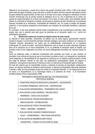 Obtenida la via intravenosa, a traves de la misma solo pueden infundirse entre 1000 a 1.200 ml de solucin
salina antes de llegar al hospital, la que solo tiene un poder de relleno del lecho vascular equivalente al tercio
de igual cantidad de sangre perdida. Es decir que, en el mejor de los casos, se llegaria a reemplazar el mismo
volumen intravascular que se perrdio durante la instalacion de la via, con el agravante de no contar con
soporte de oxigeno(hematies) en el fluido suministrado. Por lo tanto, en estos casos, seria preferible intentar
obtener la via durante el transporte al hospital, reconociendo lo aleatorio de esta maniobra por circunstancias
diversas (movilidad de la ambulancia, incomodidad del habitaculo, etc). En cuanto al empleo del pantalon
antishock, no hay estudios porspectivos randomizados que comparen los eventuales beneficios y perjuicios
de su uso.
En conclusion, si bien esta justificado intentar ambos procedimientos si las circunstancias lo permiten, debe
quedar claro que lo esencial para este grupo de pacientes es el transporte rapido a un centro con
posibilidades quirurgicas.
        3.     Obstruccion masiva de via aerea y/o hipoxia severa de otras causas
Lo esencial en estos pacientes, inicialmente, es obtener una via aerea segura, generalmente mediante
intubacion traqueal. Los inconvenientes del balon obturador esofagico, para hacer ventilacion con mascara sin
intubacion traqueal, demostraron ser tantos que es preferibleexigir entrenamiento en la intubacion
endotraqueal. En cuanto al posible neumotorax hipertensivo, solo en casos de cuadro sofocante progresivo
seria util la colocacion de un trocar transparietal. Si no, es preferible el transporte rapido al hospital, que
permitiria evitar el error diagnostico de punzar una hernia diafragmatica traumatica con visceras huecas en
torax.
Como ya señalamos antes, la diferencia fundamental entre pacientes que hacen un paro cardiaco no
traumatico y las victimas de trauma es que en los primeros ya existe un paro y su transporte sin resucitacion
previa aseguraria su irreversibilidad.En los segundos se comienza con un sistema cardioccirculatorio normal
que luego se deteriora. Intentar en ese caso una estabilizacion prehospitalaria (aparte de asegurar la
ventilacion) solo agrava la hipovolemia. El tiempo es critico y lo esencial es el transporte rapido al hospital.
Por todo ello creemos que es impresindible conocer y entrnarse en tecnicas de resucitacion cardipulmonar
basica, con algunas variantres se señalaran oportunamente. La atencion prohospitalaria debe estar destinada
a atender y tratar las tres principales causas de muerte en el paciente lesionado: 1) Las obstrucciones de la
via aerea y la hipoventilacion; 2) La hemorragia masiva y la presencia de shock; 3) El traumatismo
encefalocraneano (TEC) y raquimedular (TRM).
                   TRATAMIENTO PREHOSPITALARIO DEL POLITRAUMATIZADO
                                  PROTOCOLO GENERAL
             1- CONSTATAR GRADO DE RESPUESTA (CONCIENTE – INCONCIENTE)
             2- VIA AEREA PERMEABLE (VENTILACIN – OXIGENACION)
             3- EVALUACION HEMODINAMICA – TRATAMIENTO DEL SHOCK
             4- EVALUACION CLINICA GENERAL Y NEUROLOGICA
                ANAMNESIS – ESCALA DE GLASGOW
             5- EVALUACION DE TRAUMA RAQUIMEDULAR
                INMOVILIZACION – ESTABILIZACION
             6- EVALUACION DE OTROS TRAUMATISMOS
                TORAX – ABDOMEN – MIEMBROS
             7. EVALUACION DE LESIONES CRANEOFACIALES
                SCALP – CRANEORREAS – FRACTURAS EXPUESTAS
             8- EVALUACION DE MIEMBROS AMPUTADOS
                TRANSPORTE – CONTACTO CON HOSPITAL BASE
 