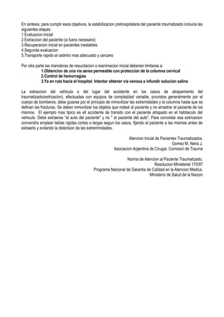 En sintesis, para cumplir esos objetivos, la estabilizacion prehospitalaria del paciente traumatizado incluiria las
siguientes etapas:
1.Evaluacion inicial
2.Extraccion del paciente (si fuera necesario)
3.Recuperacion inicial en pacientes inestables
4.Segunda evaluacion
5.Transporte rapido al cedntro mas adecuado y cercano

Por otra parte las maniobras de resucitacion o reanimacion inicial deberian limitarse a:
            1.Obtencion de una via aerea permeable con proteccion de la columna cervical
            2.Control de hemorragias
            3.Ya en ruta hacia el hospital: Intentar obtener via venosa e infundir solucion salina

La extraccion del vehicula o del lugar del accidente en los casos de atrapamiento del
traumatizado(extricacion), efectuadas con equipos de complejidad variable, provistos generalmente por el
cuerpo de bomberos, debe guiarse por el principio de inmovilizar las extremidades y la columna hasta que se
definan las fracturas. Se deben inmovilizar los objetos que rodeal al paciente y no arrastrar al paciente de los
mismos. El ejemplo mas tipico es ell accidente de transito con el paciente atrapado en el habitaculo del
vehiculo. Debe extraerse "el auto del paciente" y no " el paciente del auto". Para concretar esa extricacion
convendra emplear tablas rigidas cortas o largas segun los casos, fijando al paciente a las mismas antes de
extraerlo y evitando la distorsion de las extremmidades.

                                                                   Atencion Inicial de Pacientes Traumatizados.
                                                                                             Gomez M, Neira J.
                                                          Asociacion Argentina de Cirugia. Comision de Trauma

                                                                Norma de Atencion al Paciente Traumatizado.
                                                                               Resolucion Ministerial 170/97
                                             Programa Nacional de Garantia de Calidad en la Atencion Medica.
                                                                            Ministerio de Salud de la Nacion
 