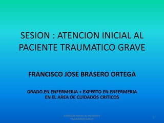 SESION : ATENCION INICIAL AL
PACIENTE TRAUMATICO GRAVE
FRANCISCO JOSE BRASERO ORTEGA
GRADO EN ENFERMERIA + EXPERTO EN ENFERMERIA
EN EL AREA DE CUIDADOS CRITICOS

ATENCION INICIAL AL PACIDENTE
TRAUMATICO GRAVE

1

 