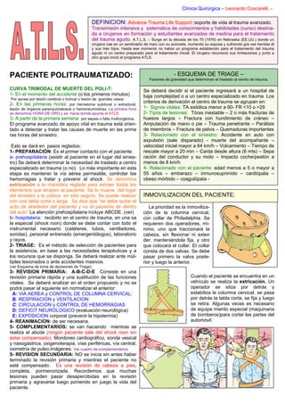 Clínica Quirúrgica – Leonardo Coscarelli .-

                                                DEFINICION: Advance Trauma Life Support::soporte de vida al trauma avanzado.
                                                Transimisión intensiva y sistemática de conocimientos y habilidades (curso) destina-
                                                da a cirujanos en formación y estudiantes avanzados de medina para el tratamiento
                                                del trauma agudo. A.T.L.S. – Surge en la década de los 70 (1976) en Nebraska (EE.UU.) donde un
                                                cirujano cae en un sembradío de maíz con su avioneta, muriendo su esposa y sufriendo gra ves heridas él
                                                y sus tres hijos. Hasta ese momento no había un programa establecido para el tratamiento del trauma
                                                agudo ni un centro preparado para el tratamiento inicial. El cirujano reconoció sus limitaciones y junto a
                                                otro grupo inició el programa ATLS.



PACIENTE POLITRAUMATIZADO:                                                                     - ESQUEMA DE TRIAGE –
                                                                                 Factores de gravedad que determinan el traslado al centro de trauma.

CURVA TRIMODAL DE MUERTE DEL POLI-T:                                          Se deberá decidir si el paciente ingresará a un hospital de
1- En el momento del accidente (o los primeros minutos)                       baja complejidad o a un centro especializado en trauma. Los
 Por apnea por lesión cerebral o troncal o lesión de grandes vasos.
2- En las primeras horas:           por hematoma subdural o extradural,
                                                                              criterios de derivación al centro de trauma se agrupan en:
lesión de órganos parenquimatosos o hemoneumotórax. La primera hora           1- Signos vitales: TA sistólica menor a 90- FR <10 o >29
se denomina HORA DE ORO y es hacia donde apunta el ATLS.                      2- Tipos de lesiones: Tórax inestable – 2 o más fracturas de
3- A partir de la primera semana: por sepsis o falla multiorgánica.           huesos largos – Fractura con hundimiento de cráneo –
El programa avanzado de apoyo vital en trauma está orien-                     Amputación de mano o pie – Trauma penetrante – Parálisis
tado a detectar y tratar las causas de muerte en las prime                    de miembros – Fractura de pelvis – Quemaduras importantes
ras horas del siniestro.                                                      3- Relacionado con el siniestro: Accidente en auto con
                                                                              expulsión (sale disparado) - muerte del acompañante –
 Esto se dará en pasos reglados:                                              velocidad inicial mayor a 64 km/h – Volcamiento – Tiempo de
1- PREPARACIÓN: Es el primer contacto con el paciente.                        rescate mayor a 20 min – Caída desde altura (6 mts) – Sepa
a- prehospitalaria (asistir al paciente en el lugar del sinies-               ración del conductor y su moto – Impacto coche/peatón a
tro) Se deberá determinar la necesidad de traslado a centro                   menos de 8 km/h.
especializado en trauma (o no). Lo más importante en esta                     4- Relacionado con el paciente: edad menos a 5 o mayor a
etapa es mantener la vía aérea permeable, controlar las                       55 años – embarazo – inmunosuprimido – cardiópata –
hemorragias y tratar y prevenir el shock. Se denomina                         obeso mórbido – coagulópata -
extricación a la maniobra reglada para extraer todos los
elementos que atrapen al paciente. Se lo mueve del lugar
del siniestro y lo coloca en sitio seguro. Se puede realizar                  INMOVILIZACION DEL PACIENTE:
con una tabla corta o larga. Se dice que “se debe quitar el
auto de alrededor del paciente y no el paciente de dentro                       La prioridad es la inmoviliza-
del auto” La atención prehospitalaria incluye ABCDE. (ver)                   ción de la columna cervical,
b- hospitalaria: recibirlo en el centro de trauma, en una sa                 con collar de Philadelphia. Se
la especial (shock roon) donde se debe contar con todo el                    requieren dos operadores, mí-
instrumental necesario (catéteres, tubos, ventiladores,                      nimo, uno que traccionará la
sondas), personal entrenado (emergentólogos), laboratorio                    cabeza, sin flexionar ni exten
y rayos.                                                                     der, manteniéndola fija, y otro
2- TRIAGE: Es el método de selección de pacientes para                       que colocará el collar. El collar
la asistencia, en base a las necesidades terapéuticas y a                    consta de dos valvas. Se debe
los recursos que se disponga. Se deberá realizar ante múl-                   pasar primero la valva poste-
tiples lesionados o ante accidentes masivos.                                 rior y luego la anterior.
(ver Esquema de toma de decisiones de Triage)
3- REVISION PRIMARIA: A-B-C-D-E Consiste en una
revisión primaria rápida y una sustitución de las funciones                                              Cuando el paciente se encuentra en un
vitales. Se deberá analizar en el orden propuesto y no se                                                vehículo se realiza la extricación. Un
podrá pasar al siguiente sin normalizar el anterior:                                                     operador se sitúa por detrás y
  A: VIA AEREA y CONTROL DE COLUMNA CERVICAL:                                                            estabiliza la columna cervical, se pasa
  B: RESPIRACION y VENTILACION                                                                           por detrás la tabla corta, se fija y luego
  C: CIRCULACION y CONTROL DE HEMORRAGIAS                                                                se retira. Algunas veces es necesario
  D: DEFICIT NEUROLOGICO (evaluación neurológica)                                                        de equipa miento especial (maquinaria
  E: EXPOSICION corporal (prevenir la hipotermia)                                                        de bomberos)para cortar las partes del
4- REANIMACION: de ser necesaria.                                                                        automóvil.
5- COMPLEMENTARIOS: se van haciendo mientras se
realiza el abcde (ningún paciente sale del shock roon sin
estar compensado). Monitoreo cardiográfico, sonda vesical
y nasogástrica, oxigenoterapia, vías periféricas, vía central,
oximetría de pulso,imágenes. Ver cuadro de complementarios.
5- REVISION SECUNDARIA: NO se inicia sin antes haber
terminado la revisión primaria y mientras el paciente no
esté compensado. Es una revisión de cabeza a pies,
completa, pormenorizada. Recordemos que muchas
lesiones pueden pasar desapercibidas en la revisión
primaria y agravarse luego poniendo en juego la vida del
paciente.
 