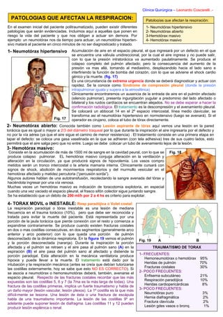 Clínica Quirúrgica – Leonardo Coscarelli .-

  PATOLOGIAS QUE AFECTAN LA RESPIRACION:                                             Patologías que afectan la respiración:
En el examen inicial del paciente politraumatizado, pueden existir diferentes        1- Neumotórax hipertensivo
patologías que serán evidenciadas. Incluimos aquí a aquellas que ponen en            2- Neumotórax abierto
riesgo la vida del paciente y que nos obligan a actuar sin demora. Por               3-Hemotórax masivo
ejemplo: un neumotórax nos da tiempo para actuar, un neumotórax hiperten-            4- Hemotórax masivo
sivo matará al paciente en cinco minutos de no ser diagnosticado y tratado.
1- Neumotórax hipertensivo             Acumulación de aire en el espacio pleural, el que ingresará por un defecto en el que
                                       se encuentra una válvula unidireccional, por la cual el aire ingresa y no puede salir,
                                       con lo que la presión intratorácica va aumentado paulatinamente. Se produce el
                                       colapso completo del pulmón afectado; pero la consecuencia del aumento de la
                                       presión va mas allá, tomando al mediastino, desplazandolo hacia el lado sano e
                                       interfiriendo la función de bomba del corazón, con lo que se adviene el shock cardio
                                       génico y la muerte. (fig. 17)
                                       Es una circunstancia de extrema urgencia donde se deberá diagnosticar y actuar con
                                       rapidez. Se la conoce como Sindrome de compresión pleural (donde la presión
                                       intrapulmonar iguala y supera a la atmosférica)
                                       Clinicamente encontraremos un ausencia de la entrada de aire en el pulmón afectado
                                       (silencio pulmonar), presenta ingurgitación yugular a predominio del lado afectado o
                                       bilateral y los ruidos cardíacos se encuentran alejados. No se debe esperar a hacer la
                                       confirmación radiológica. El tratamiento es la descompresión y el avenamiento pleural.
                                       Se colocará un abbocat 14 en el 2º espacio intercostal, línea medio clavicular, se
                                       transforma asi el neumotórax hipertensivo en normotensivo (luego se avenará). Si el
                            Fig. 17    operador es cirujano, coloca el tubo de tórax directamente.
2- Neumotórax abierto: Conocida también como Lesión aspirante de tórax aquí vemos una lesión en la pared
torácica que es igual o mayor a 2/3 del diámetro traqueal por lo que durante la inspiración el aire ingresaría por el defecto y
no por la vía aérea (ya que el aire sigue el camino de menor resistencia) . El tratamiento consiste en una primera etapa en
tapar el defecto: se coloca una gasa vaselinada en la que se adhieren (con tela adhesiva) tres de sus cuatro lados, esto
permitirá que el aire salga pero que no entre. Luego se debe colocar un tubo de avenamiento lejos de la lesión.
3- Hemotórax masivo:
 Consiste en la acumulación de más de 1500 ml de sangre en la cavidad peural, con lo que se        Fig. 18
produce colapso pulmonar. EL hemotórax masivo conjuga alteración en la ventilación y
alteración en la circulación, ya que producirá signos de hipovolemia. Los vasos compro
metidos serán un tronco intercostal o la arteria mamaria interna. Clínicamente cursará con
signos de shock, abolición de movimientos respiratorios y del murmullo vesicular en el
hemotórax afectado y matidez percutoria (“percusión sorda”).
Algunos autores hablan de una autotransfusión, recolectando la sangre avenada del tórax y
haciéndola ingresar por una vía venosa.
Muchas veces un hemotórax masivo es indicación de toracotomía explotoria, en especial
cuando una vez vaciado el espacio pleural, el frasco sifón colector sigue juntando sangre.
Se ha establecido que un débito de 200 ml/h por 2 a 4 hs es criterio para explotar.

4- TORAX MOVIL o INESTABLE: Resp paradójica o Volet costal:
La respiración paradojal o tórax inestable es una lesión de mediana
frecuencia en el trauma torácico (10%), pero que debe ser reconocida y
tratada para evitar la muerte del paciente. Está representada por una
porción de la jaula torácica que pierde conexión con el resto y comienza a
expandirse contrariamente. Se produce cuando existen fracturas costales
en dos o mas costillas consecutivas, en dos segmentos (generalmente arco
anterior y arco posterior) con lo que queda una porción de pulmón
desconectado de la dinámica respiratoria. En la figura 19 vemos el pulmón        Fig. 19     A                      B
y la porción desconectada (naranja). Durante la inspiración la porción
afectada y el pulmón se retraen y el aire pasa al pulmón sano (A) en la                    TRAUMATISMO DE TORAX
espiración (B) el aire pasa del pulmón sano al afectado y distiende la
porción paradojal. Esta alteración en la mecánica ventilatoria produce           1- FRECUENTES:
hipoxia y puede llevar a la muerte. El tratamiento está dado por la                 Hemoneumotórax o hemotórax 95%
intubación y la respiración mecánica (antes se creía que debían tutorizarse         Heridas de pulmón          70%
las costillas externamente, hoy se sabe que esto NO ES CORRECTO). Si                Fracturas costales         30%
se asocia a neumotórax o hemoneumotórax deberá, también, avenarse el             2- POCO FRECUENTES:
espacio pleural. Respecto de las fracturas costales recordar que las más            Enfisema subcutáneo        21%
expuestas son las costillas 5, 6 y 7 (la 7ma es la más larga de todas). Una         Respiración paradójica     10%
fractura de las costillas primeras, implica un fuerte traumatismo y habla de        Heridas cardiopericárdicas  8%
un daño mayor (lesión vascular, lesión plexos). La 1º costilla es la que más     3- POCO FRECUENTES:
difícil-mente se lesiona. Una lesión de ésta o una fractura de escápula             Neumotórax puro             3%
habla de una traumatismo importante. La lesión de las costillas 9º en               Hernia diafragmática        2%
adelante puede suponer lesión de diafragma. Las costillas 11 y 12 pueden            Fractura clavícula           2%
producir lesión esplénica o renal.                                                  Lesión gdes vasos o bronq.   1%
 