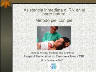 Asistencia inmediata al RN en el parto natural Método piel con piel Inma de Molina, Matrona Sala de Partos Hospital Universitari de Tarragona Joan XXIII 19 de Octubre de 2007 