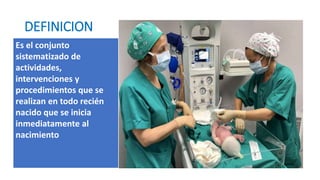 DEFINICION
Es el conjunto
sistematizado de
actividades,
intervenciones y
procedimientos que se
realizan en todo recién
nacido que se inicia
inmediatamente al
nacimiento
 