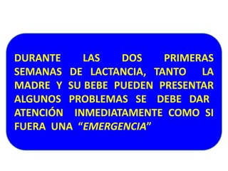 DURANTE LAS DOS PRIMERAS 
SEMANAS DE LACTANCIA, TANTO LA 
MADRE Y SU BEBE PUEDEN PRESENTAR 
ALGUNOS PROBLEMAS SE DEBE DAR 
ATENCIÓN INMEDIATAMENTE COMO SI 
FUERA UNA “EMERGENCIA” 
 