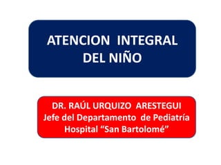 ATENCION INTEGRAL 
DEL NIÑO 
DR. RAÚL URQUIZO ARESTEGUI 
Jefe del Departamento de Pediatría 
Hospital “San Bartolomé” 
 