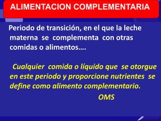 ALIMENTACION COMPLEMENTARIA 
Periodo de transición, en el que la leche 
materna se complementa con otras 
comidas o alimentos…. 
Cualquier comida o líquido que se otorgue 
en este periodo y proporcione nutrientes se 
define como alimento complementario. 
OMS 
 