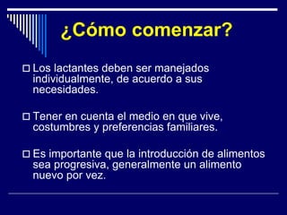 ¿Cómo comenzar? 
 Los lactantes deben ser manejados 
individualmente, de acuerdo a sus 
necesidades. 
 Tener en cuenta el medio en que vive, 
costumbres y preferencias familiares. 
 Es importante que la introducción de alimentos 
sea progresiva, generalmente un alimento 
nuevo por vez. 
 