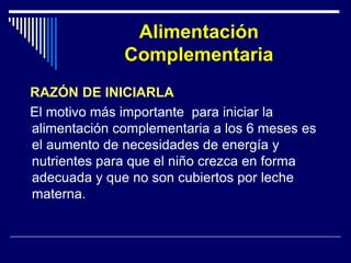 Alimentación 
Complementaria 
RAZÓN DE INICIARLA 
El motivo más importante para iniciar la 
alimentación complementaria a los 6 meses es 
el aumento de necesidades de energía y 
nutrientes para que el niño crezca en forma 
adecuada y que no son cubiertos por leche 
materna. 
 