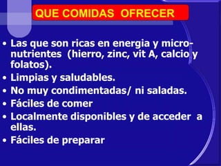 QUE COMIDAS OFRECER 
• Las que son ricas en energia y micro-nutrientes 
(hierro, zinc, vit A, calcio y 
folatos). 
• Limpias y saludables. 
• No muy condimentadas/ ni saladas. 
• Fáciles de comer 
• Localmente disponibles y de acceder a 
ellas. 
• Fáciles de preparar 
 