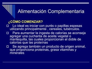 Alimentación Complementaria 
¿CÓMO COMENZAR? 
 Lo ideal es iniciar con purés o papillas espesas 
utilizando principalmente , cereales, tubérculos. 
 Para aumentar la ingesta de calorías se aconseja 
agregar una cucharita de aceite vegetal o 
mantequilla, las cuales proporcionan el doble de 
calorías que las proteínas 
 Se agrega también un producto de origen animal, 
que proporciona proteínas, grasa vitaminas y 
minerales 
 
