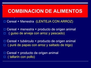 COMBINACION DE ALIMENTOS 
 Cereal + Menestra (LENTEJA CON ARROZ) 
 Cereal + menestra + producto de origen animal 
 ( guiso de arveja con arroz y pescado) 
 Cereal + tubérculo + producto de origen animal 
 ( puré de papas con arroz y saltado de trigo) 
 Cereal + producto de origen animal 
 ( tallarín con pollo) 
 