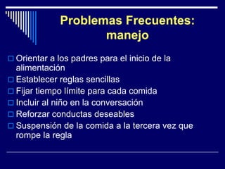 Problemas Frecuentes: 
manejo 
 Orientar a los padres para el inicio de la 
alimentación 
 Establecer reglas sencillas 
 Fijar tiempo límite para cada comida 
 Incluir al niño en la conversación 
 Reforzar conductas deseables 
 Suspensión de la comida a la tercera vez que 
rompe la regla 
 