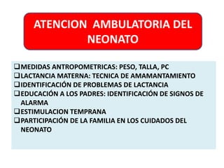 ATENCION AMBULATORIA DEL 
NEONATO 
MEDIDAS ANTROPOMETRICAS: PESO, TALLA, PC 
LACTANCIA MATERNA: TECNICA DE AMAMANTAMIENTO 
IDENTIFICACIÓN DE PROBLEMAS DE LACTANCIA 
EDUCACIÓN A LOS PADRES: IDENTIFICACIÓN DE SIGNOS DE 
ALARMA 
ESTIMULACION TEMPRANA 
PARTICIPACIÓN DE LA FAMILIA EN LOS CUIDADOS DEL 
NEONATO 
 