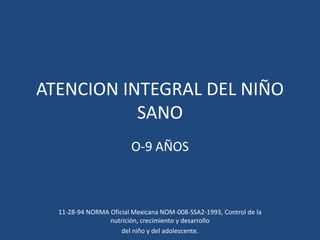 ATENCION INTEGRAL DEL NIÑO
SANO
O-9 AÑOS
11-28-94 NORMA Oficial Mexicana NOM-008-SSA2-1993, Control de la
nutrición, crecimiento y desarrollo
del niño y del adolescente.
 