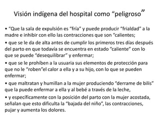 Visión indígena del hospital como “peligroso”
• “Que la sala de expulsión es “fría” y puede producir “frialdad” a la
madre e inhibir con ello las contracciones que son “calientes;
• que se le da de alta antes de cumplir los primeros tres días después
del parto en que todavía se encuentra en estado “caliente” con lo
que se puede “desequilibrar” y enfermar;
• que se le prohíben a la usuaria sus elementos de protección para
que no le “roben”el calor a ella y a su hijo, con lo que se pueden
enfermar;
• que maltratan y humillan a la mujer produciendo “derrame de bilis”
que la puede enfermar a ella y al bebé a través de la leche,
• y específicamente con la posición del parto con la mujer acostada,
señalan que esto dificulta la “bajada del niño”, las contracciones,
pujar y aumenta los dolores.
 