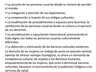 • La escucha de las personas usuarias desde su manera de percibir
el mundo.
• La indagación y atención de sus expectativas.
• La comprensión y respeto de sus códigos culturales.
• La modificación de procedimientos y espacios para favorecer la
satisfacción de las personas usuarias desde su cultura y el ejercicio
de sus derechos.
• La sensibilización y capacitación intercultural, promoviendo el
trato digno con todas las personas usuarias culturalmente
diferentes.
• La detección y eliminación de las barreras culturales existentes
La atención de las mujeres en trabajo de parto en posición vertical,
además de ofrecer ventajas fisiológicas, es ahora un elemento de
competencia cultural, de respeto a los derechos humanos,
empoderamiento de las mujeres, que evita o disminuye barreras
culturales, favorecer el acercamiento de la población indígena a los
servicios de salud,
 