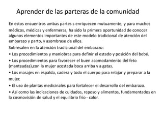 En estos encuentros ambas partes s enriquecen mutuamente, y para muchos
médicos, médicas y enfermeras, ha sido la primera oportunidad de conocer
algunos elementos importantes de este modelo tradicional de atención del
embarazo y parto, y asombrase de ellos.
Sobresalen en la atención tradicional del embarazo:
• Los procedimientos y maniobras para definir el estado y posición del bebé.
• Los procedimientos para favorecer el buen acomodamiento del feto
(manteadas),con la mujer acostada boca arriba y a gatas.
• Los masajes en espalda, cadera y todo el cuerpo para relajar y preparar a la
mujer.
• El uso de plantas medicinales para fortalecer el desarrollo del embarazo.
• Así como las indicaciones de cuidados, reposo y alimentos, fundamentados en
la cosmovisión de salud y el equilibrio frío - calor.
Aprender de las parteras de la comunidad
 