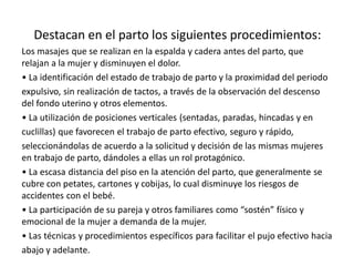 Destacan en el parto los siguientes procedimientos:
Los masajes que se realizan en la espalda y cadera antes del parto, que
relajan a la mujer y disminuyen el dolor.
• La identificación del estado de trabajo de parto y la proximidad del periodo
expulsivo, sin realización de tactos, a través de la observación del descenso
del fondo uterino y otros elementos.
• La utilización de posiciones verticales (sentadas, paradas, hincadas y en
cuclillas) que favorecen el trabajo de parto efectivo, seguro y rápido,
seleccionándolas de acuerdo a la solicitud y decisión de las mismas mujeres
en trabajo de parto, dándoles a ellas un rol protagónico.
• La escasa distancia del piso en la atención del parto, que generalmente se
cubre con petates, cartones y cobijas, lo cual disminuye los riesgos de
accidentes con el bebé.
• La participación de su pareja y otros familiares como “sostén” físico y
emocional de la mujer a demanda de la mujer.
• Las técnicas y procedimientos específicos para facilitar el pujo efectivo hacia
abajo y adelante.
 
