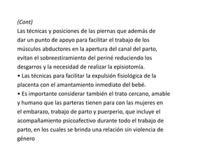 (Cont)
Las técnicas y posiciones de las piernas que además de
dar un punto de apoyo para facilitar el trabajo de los
músculos abductores en la apertura del canal del parto,
evitan el sobreestiramiento del periné reduciendo los
desgarros y la necesidad de realizar la episiotomía.
• Las técnicas para facilitar la expulsión fisiológica de la
placenta con el amantamiento inmediato del bebé.
• Es importante considerar también el trato cercano, amable
y humano que las parteras tienen para con las mujeres en
el embarazo, trabajo de parto y puerperio, que incluye el
acompañamiento psicoafectivo durante todo el trabajo de
parto, en los cuales se brinda una relación sin violencia de
género
 