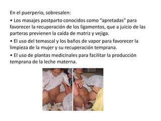En el puerperio, sobresalen:
• Los masajes postparto conocidos como “apretadas” para
favorecer la recuperación de los ligamentos, que a juicio de las
parteras previenen la caída de matriz y vejiga.
• El uso del temascal y los baños de vapor para favorecer la
limpieza de la mujer y su recuperación temprana.
• El uso de plantas medicinales para facilitar la producción
temprana de la leche materna.
 