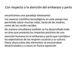 Con respecto a la atención del embarazo y parto
encontramos una paradoja interesante:
Los avances científico tecnológicos en este campo han
permitido salvar muchas vidas, tanto de las madres,
como de los recién nacidos.
De manera simultánea también se ha desarrollado toda
un área que presenta los impactos positivos de una
atención humana en el embarazo y parto que considera
las expectativas de las mujeres usuarias y su cultura.
Hasta ahora estos dos elementos se encontraban
desarticulados y a veces en franca oposición
 