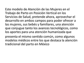 Este modelo de Atención de las Mujeres en el
Trabajo de Parto en Posición Vertical en los
Servicios de Salud, pretende ahora, aprovechar el
desarrollo en ambos campos para poder ofrecer a
las mujeres, sus bebés y familiares, una atención
que conjugue tanto los avances tecnológicos, como
los aportes para una atención humanizada que
presenta el mismo sentido común, como algunos
modelos médicos entre los que destaca la atención
tradicional del parto en México
 