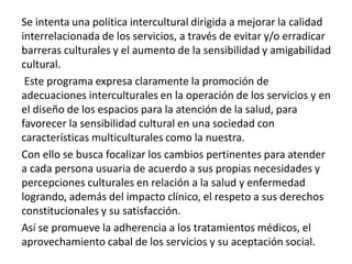 Se intenta una política intercultural dirigida a mejorar la calidad
interrelacionada de los servicios, a través de evitar y/o erradicar
barreras culturales y el aumento de la sensibilidad y amigabilidad
cultural.
Este programa expresa claramente la promoción de
adecuaciones interculturales en la operación de los servicios y en
el diseño de los espacios para la atención de la salud, para
favorecer la sensibilidad cultural en una sociedad con
características multiculturales como la nuestra.
Con ello se busca focalizar los cambios pertinentes para atender
a cada persona usuaria de acuerdo a sus propias necesidades y
percepciones culturales en relación a la salud y enfermedad
logrando, además del impacto clínico, el respeto a sus derechos
constitucionales y su satisfacción.
Así se promueve la adherencia a los tratamientos médicos, el
aprovechamiento cabal de los servicios y su aceptación social.
 