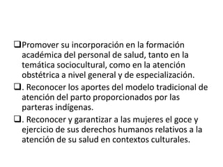 Promover su incorporación en la formación
académica del personal de salud, tanto en la
temática sociocultural, como en la atención
obstétrica a nivel general y de especialización.
. Reconocer los aportes del modelo tradicional de
atención del parto proporcionados por las
parteras indígenas.
. Reconocer y garantizar a las mujeres el goce y
ejercicio de sus derechos humanos relativos a la
atención de su salud en contextos culturales.
 