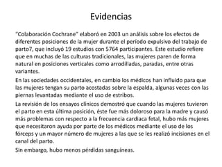 Evidencias
“Colaboración Cochrane” elaboró en 2003 un análisis sobre los efectos de
diferentes posiciones de la mujer durante el período expulsivo del trabajo de
parto7, que incluyó 19 estudios con 5764 participantes. Este estudio refiere
que en muchas de las culturas tradicionales, las mujeres paren de forma
natural en posiciones verticales como arrodilladas, paradas, entre otras
variantes.
En las sociedades occidentales, en cambio los médicos han influido para que
las mujeres tengan su parto acostadas sobre la espalda, algunas veces con las
piernas levantadas mediante el uso de estribos.
La revisión de los ensayos clínicos demostró que cuando las mujeres tuvieron
el parto en esta última posición, éste fue más doloroso para la madre y causó
más problemas con respecto a la frecuencia cardiaca fetal, hubo más mujeres
que necesitaron ayuda por parte de los médicos mediante el uso de los
fórceps y un mayor número de mujeres a las que se les realizó incisiones en el
canal del parto.
Sin embargo, hubo menos pérdidas sanguíneas.
 
